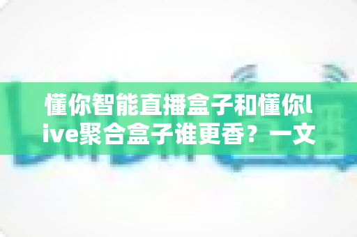 懂你智能直播盒子和懂你live聚合盒子谁更香？一文看懂两款直播盒子的真实差距与选购指南