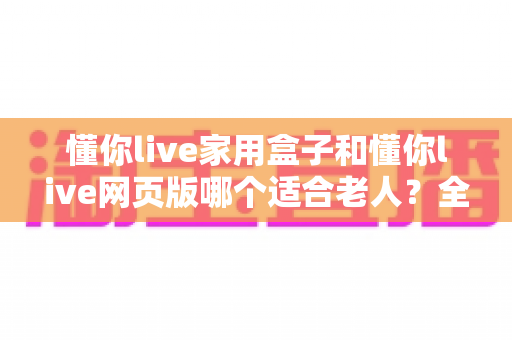 懂你live家用盒子和懂你live网页版哪个适合老人?全面对比帮你为父母选出最佳方案 懂你live家用盒子和懂你live网页版哪个适合老人?全面对比帮你为父母选出最佳方案