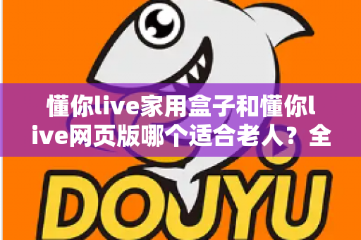 懂你live家用盒子和懂你live网页版哪个适合老人？全面对比帮你为父母选出最佳方案