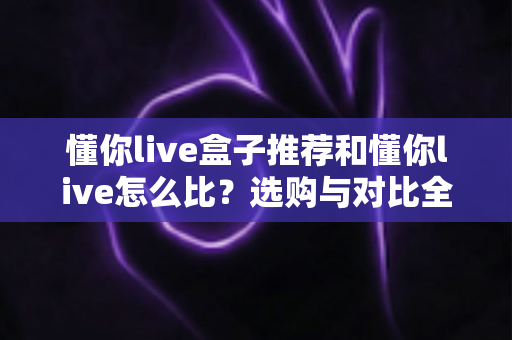 懂你live盒子推荐和懂你live怎么比？选购与对比全攻略一文讲透