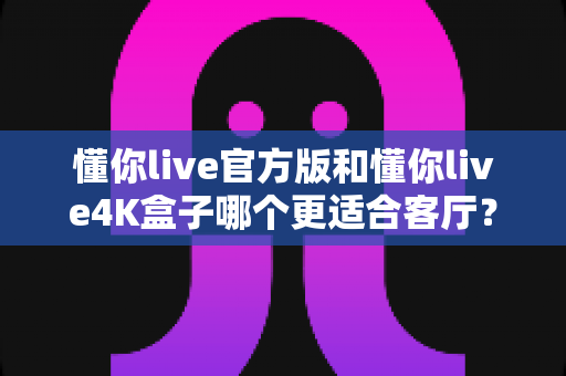 懂你live官方版和懂你live4K盒子哪个更适合客厅？画质、流畅度、性价比一站式深度对比指南