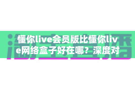 懂你live会员版比懂你live网络盒子好在哪？深度对比解析助你选对版本