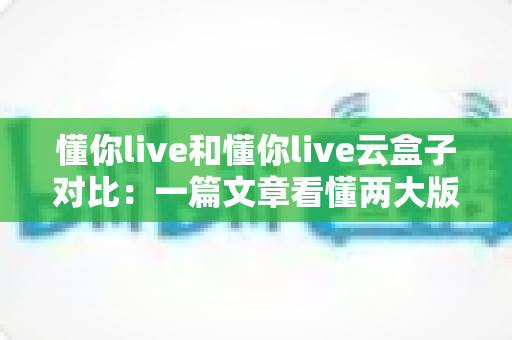 懂你live和懂你live云盒子对比：一篇文章看懂两大版本差异，选对观影方案不踩坑
