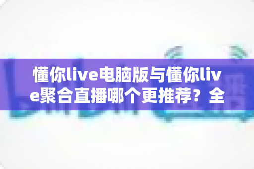 懂你live电脑版与懂你live聚合直播哪个更推荐？全面对比助你选出最适合的观看方案