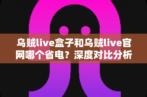 乌贼live盒子和乌贼live官网哪个省电？深度对比分析助您选出最省电的观看方案