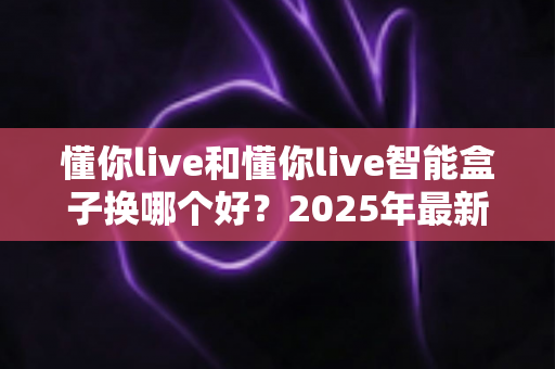 懂你live和懂你live智能盒子换哪个好？2025年最新选购指南帮你一次搞懂