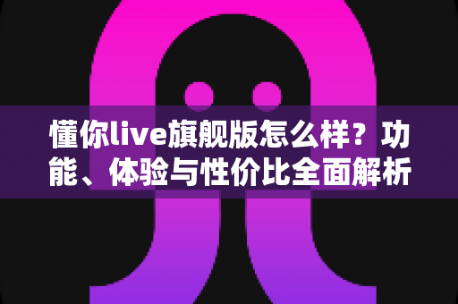 懂你live旗舰版怎么样？功能、体验与性价比全面解析