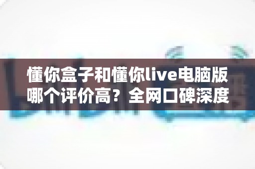懂你盒子和懂你live电脑版哪个评价高?全网口碑深度对比与选择指南 懂你盒子和懂你live电脑版哪个评价高?全网口碑深度对比与选择指南