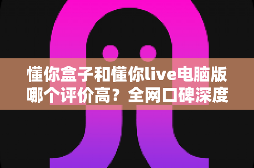 懂你盒子和懂你live电脑版哪个评价高?全网口碑深度对比与选择指南 懂你盒子和懂你live电脑版哪个评价高?全网口碑深度对比与选择指南