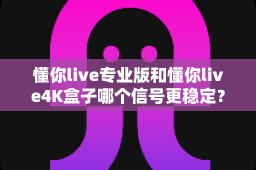 懂你live专业版和懂你live4K盒子哪个信号更稳定？全方位对比解析助你做出明智选择