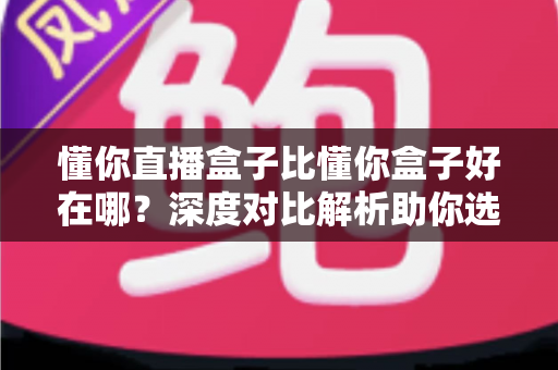 懂你直播盒子比懂你盒子好在哪？深度对比解析助你选对电视盒子