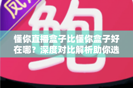 懂你直播盒子比懂你盒子好在哪？深度对比解析助你选对电视盒子
