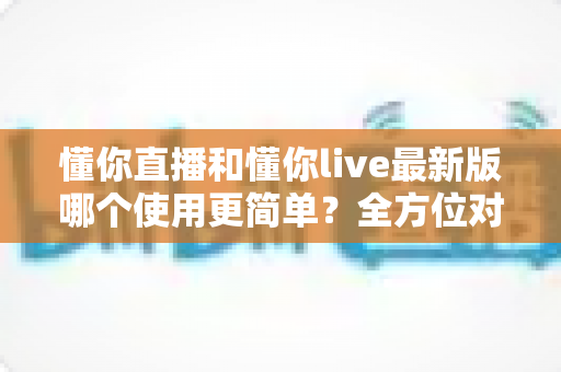 懂你直播和懂你live最新版哪个使用更简单？全方位对比测评助你轻松上手