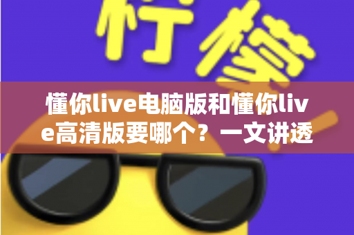 懂你live电脑版和懂你live高清版要哪个？一文讲透两大版本差异，帮你选对不踩坑