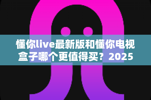 懂你live最新版和懂你电视盒子哪个更值得买？2025家庭观影选购避坑全攻略