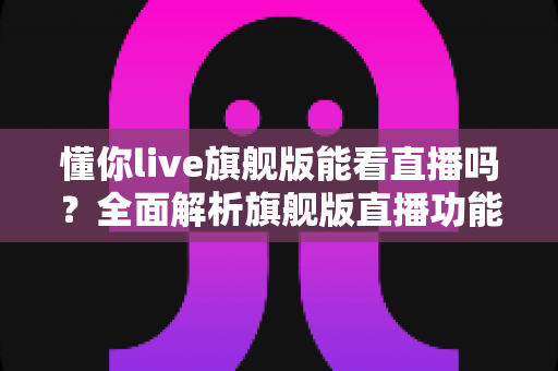 懂你live旗舰版能看直播吗？全面解析旗舰版直播功能与使用指南