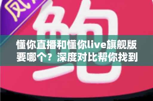 懂你直播和懂你live旗舰版要哪个？深度对比帮你找到最适合自己的选择