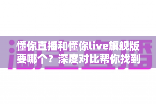 懂你直播和懂你live旗舰版要哪个？深度对比帮你找到最适合自己的选择