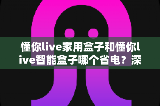 懂你live家用盒子和懂你live智能盒子哪个省电？深度耗电对比与省电选购全指南