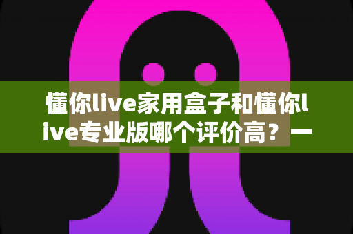 懂你live家用盒子和懂你live专业版哪个评价高？一文看懂两款设备的真实口碑与选购建议