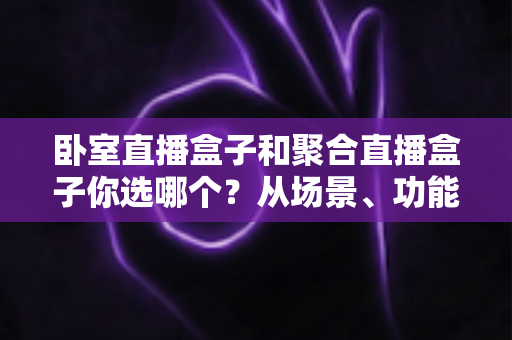 卧室直播盒子和聚合直播盒子你选哪个？从场景、功能到预算的完整选购指南