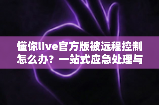 懂你live官方版被远程控制怎么办？一站式应急处理与账号安全防护全攻略