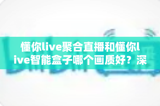 懂你live聚合直播和懂你live智能盒子哪个画质好?深度实测对比帮你选对不踩坑 懂你live聚合直播和懂你live智能盒子哪个画质好?深度实测对比帮你选对不踩坑