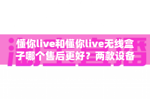 懂你live和懂你live无线盒子哪个售后更好？两款设备售后政策、维修体验与选购建议全面解析