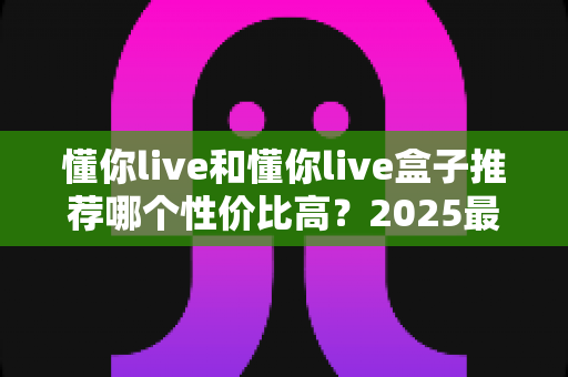 懂你live和懂你live盒子推荐哪个性价比高?2025最全选购对比指南帮你避坑省钱 懂你live和懂你live盒子推荐哪个性价比高?2025最全选购对比指南帮你避坑省钱