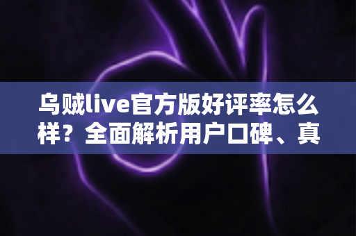 乌贼live官方版好评率怎么样？全面解析用户口碑、真实体验与下载使用指南