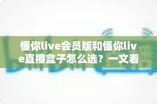 懂你live会员版和懂你live直播盒子怎么选？一文看懂区别、优势与性价比的完整选购指南