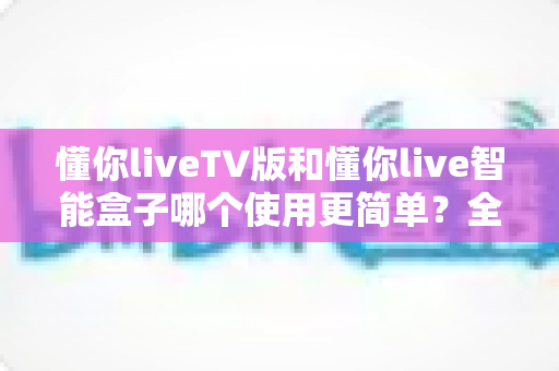 懂你liveTV版和懂你live智能盒子哪个使用更简单？全面对比分析与选购指南