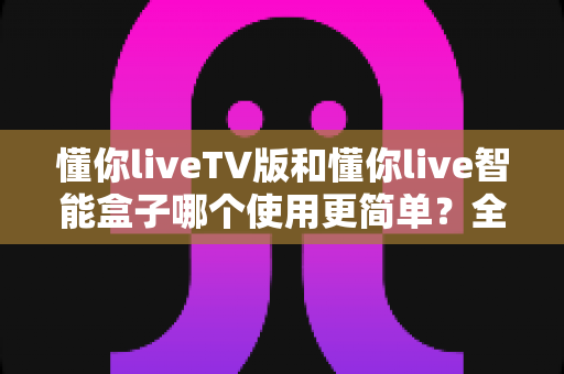 懂你liveTV版和懂你live智能盒子哪个使用更简单？全面对比分析与选购指南
