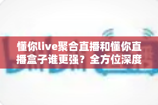 懂你live聚合直播和懂你直播盒子谁更强？全方位深度对比，帮你找到最适合的直播观影利器