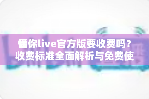 懂你live官方版要收费吗？收费标准全面解析与免费使用指南