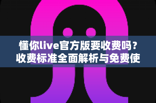 懂你live官方版要收费吗？收费标准全面解析与免费使用指南
