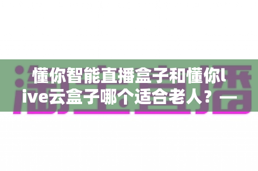 懂你智能直播盒子和懂你live云盒子哪个适合老人?——子女必读的孝心选购指南 懂你智能直播盒子和懂你live云盒子哪个适合老人?——子女必读的孝心选购指南