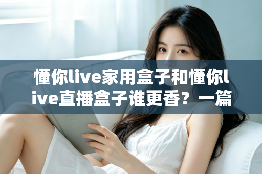 懂你live家用盒子和懂你live直播盒子谁更香？一篇讲透区别、场景与选购思路的深度对比指南
