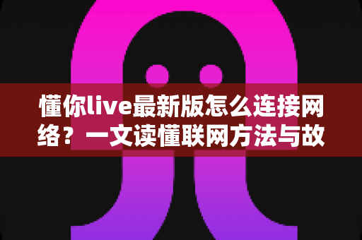 懂你live最新版怎么连接网络？一文读懂联网方法与故障排查全攻略