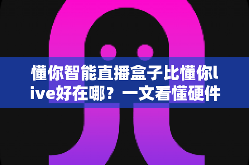 懂你智能直播盒子比懂你live好在哪？一文看懂硬件直播方案的核心优势