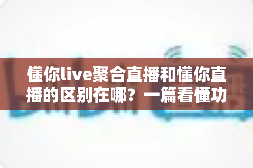 懂你live聚合直播和懂你直播的区别在哪?一篇看懂功能定位、内容生态与选择建议的深度解析 懂你live聚合直播和懂你直播的区别在哪?一篇看懂功能定位、内容生态与选择建议的深度解析