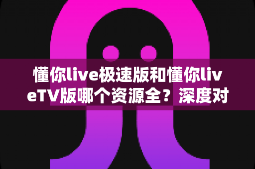 懂你live极速版和懂你liveTV版哪个资源全？深度对比分析帮你找到最适合的版本