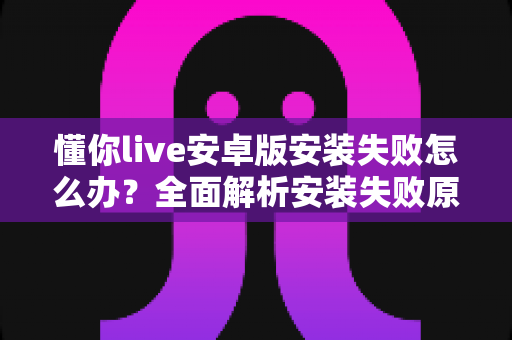 懂你live安卓版安装失败怎么办？全面解析安装失败原因与实用解决方法
