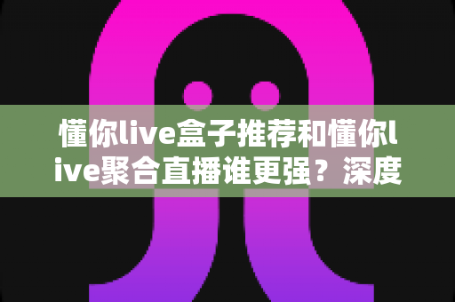 懂你live盒子推荐和懂你live聚合直播谁更强？深度对比评测帮你找到最合适的观影方案