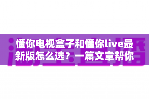 懂你电视盒子和懂你live最新版怎么选?一篇文章帮你理清思路、做出明智决定 懂你电视盒子和懂你live最新版怎么选?一篇文章帮你理清思路、做出明智决定