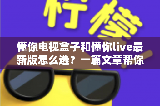 懂你电视盒子和懂你live最新版怎么选？一篇文章帮你理清思路、做出明智决定