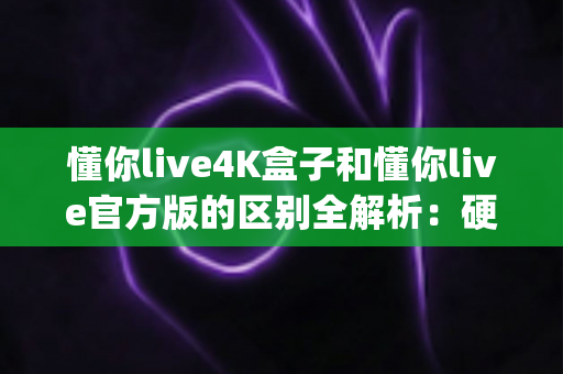 懂你live4K盒子和懂你live官方版的区别全解析：硬件盒子与软件App到底怎么选？