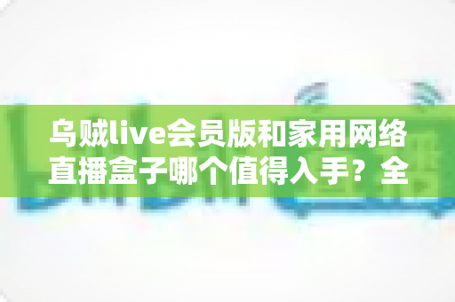 乌贼live会员版和家用网络直播盒子哪个值得入手？全方位深度对比帮你做出明智选择