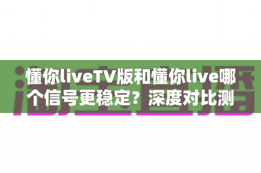 懂你liveTV版和懂你live哪个信号更稳定？深度对比测评与选购指南