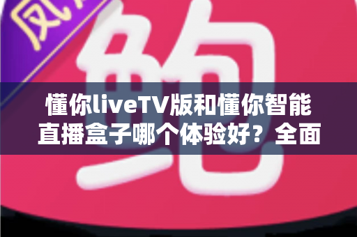 懂你liveTV版和懂你智能直播盒子哪个体验好？全面深度对比测评，帮你找到最适合家庭观影的选择